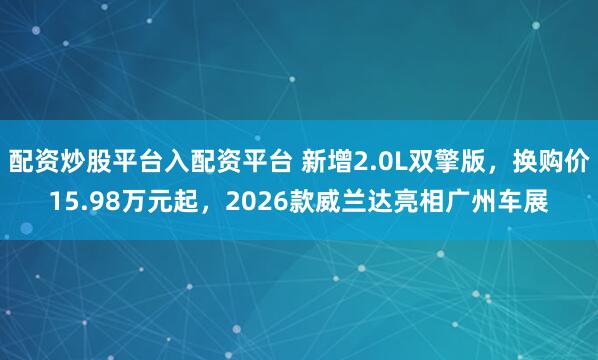 配资炒股平台入配资平台 新增2.0L双擎版，换购价15.98万元起，2026款威兰达亮相广州车展