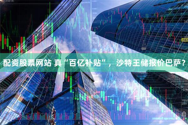 配资股票网站 真“百亿补贴”，沙特王储报价巴萨？