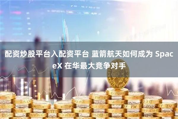 配资炒股平台入配资平台 蓝箭航天如何成为 SpaceX 在华最大竞争对手