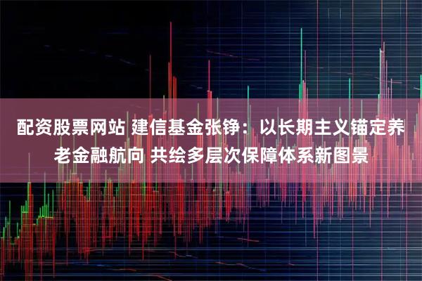 配资股票网站 建信基金张铮：以长期主义锚定养老金融航向 共绘多层次保障体系新图景