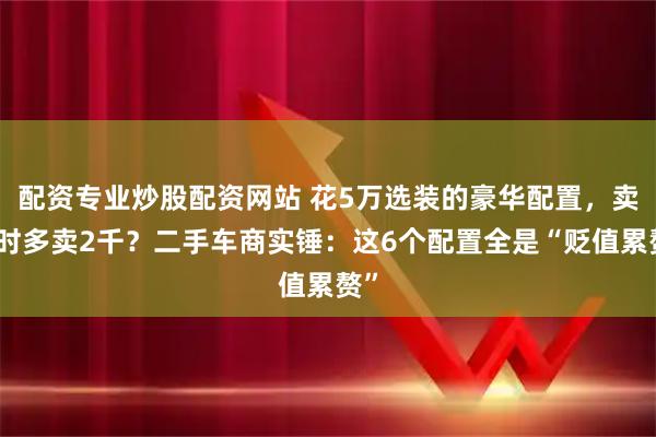 配资专业炒股配资网站 花5万选装的豪华配置，卖车时多卖2千？二手车商实锤：这6个配置全是“贬值累赘”