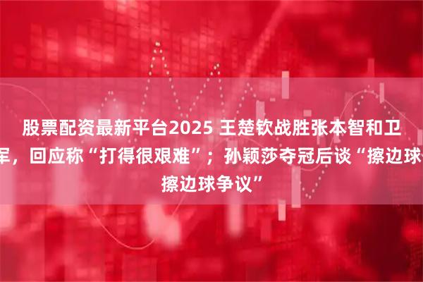 股票配资最新平台2025 王楚钦战胜张本智和卫冕冠军，回应称“打得很艰难”；孙颖莎夺冠后谈“擦边球争议”