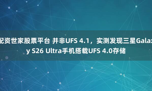 配资世家股票平台 并非UFS 4.1，实测发现三星Galaxy S26 Ultra手机搭载UFS 4.0存储