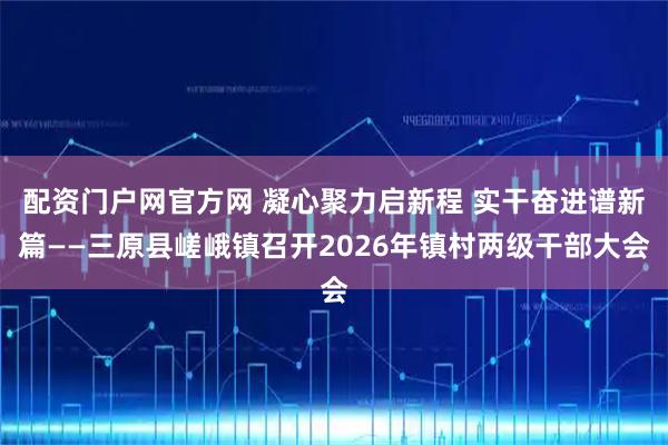 配资门户网官方网 凝心聚力启新程 实干奋进谱新篇——三原县嵯峨镇召开2026年镇村两级干部大会