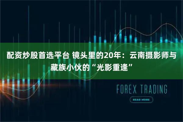 配资炒股首选平台 镜头里的20年:云南摄影师与藏族小伙的“光影重逢”