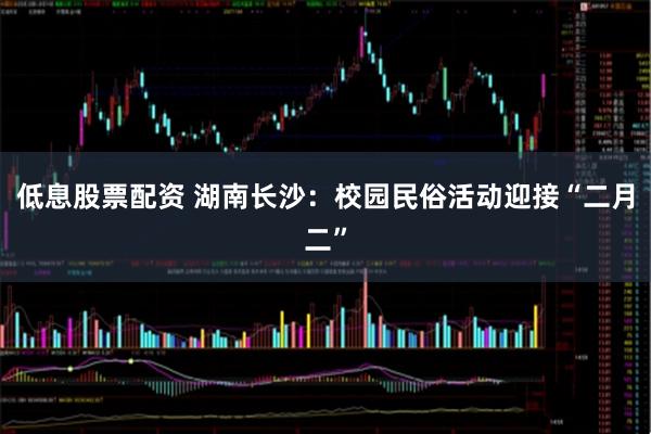 低息股票配资 湖南长沙：校园民俗活动迎接“二月二”