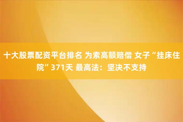 十大股票配资平台排名 为索高额赔偿 女子“挂床住院”371天 最高法：坚决不支持