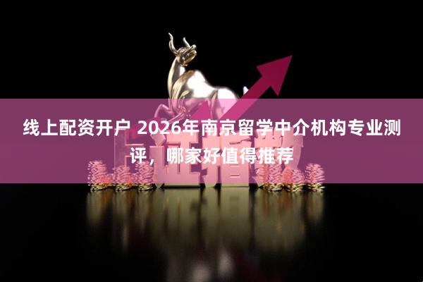 线上配资开户 2026年南京留学中介机构专业测评，哪家好值得推荐