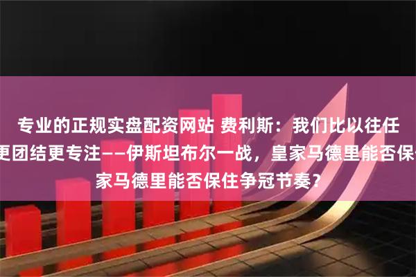 专业的正规实盘配资网站 费利斯：我们比以往任何时候都要更团结更专注——伊斯坦布尔一战，皇家马德里能否保住争冠节奏？