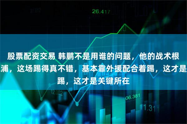 股票配资交易 韩鹏不是用谁的问题，他的战术根本没有陈浦，这场踢得真不错，基本靠外援配合着踢，这才是关键所在