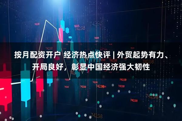 按月配资开户 经济热点快评 | 外贸起势有力、开局良好，彰显中国经济强大韧性