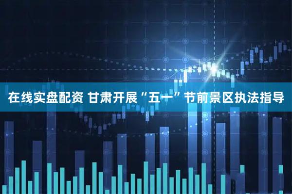 在线实盘配资 甘肃开展“五一”节前景区执法指导