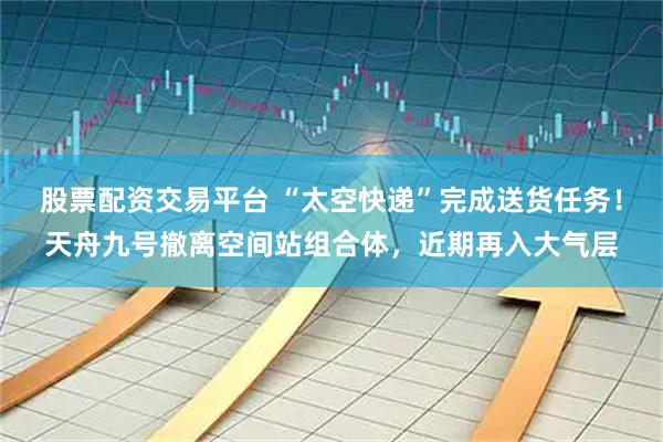 股票配资交易平台 “太空快递”完成送货任务！天舟九号撤离空间站组合体，近期再入大气层