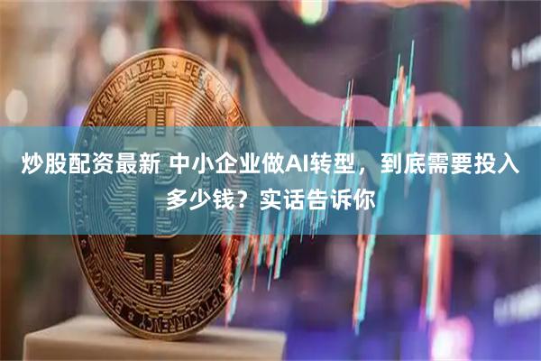 炒股配资最新 中小企业做AI转型，到底需要投入多少钱？实话告诉你