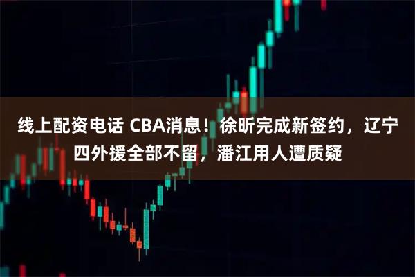 线上配资电话 CBA消息！徐昕完成新签约，辽宁四外援全部不留，潘江用人遭质疑