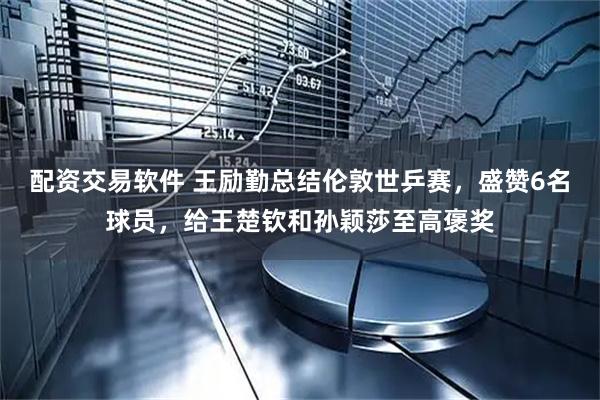 配资交易软件 王励勤总结伦敦世乒赛，盛赞6名球员，给王楚钦和孙颖莎至高褒奖