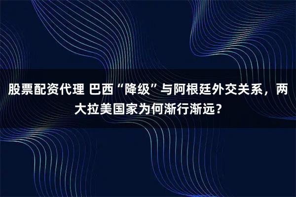 股票配资代理 巴西“降级”与阿根廷外交关系，两大拉美国家为何渐行渐远？