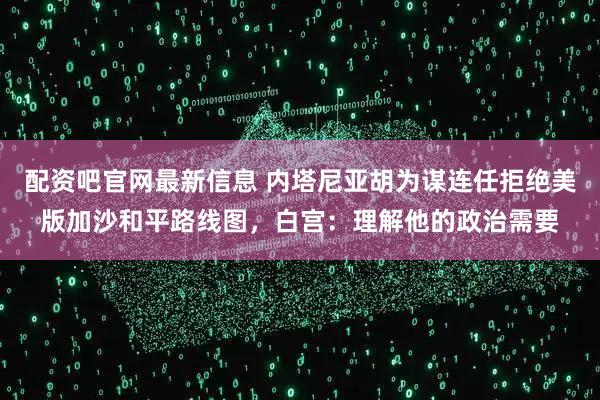 配资吧官网最新信息 内塔尼亚胡为谋连任拒绝美版加沙和平路线图，白宫：理解他的政治需要