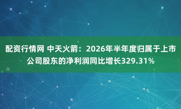 配资行情网 中天火箭：2026年半年度归属于上市公司股东的净利润同比增长329.31%