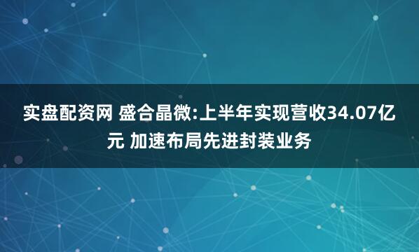 实盘配资网 盛合晶微:上半年实现营收34.07亿元 加速布局先进封装业务