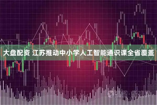 大盘配资 江苏推动中小学人工智能通识课全省覆盖